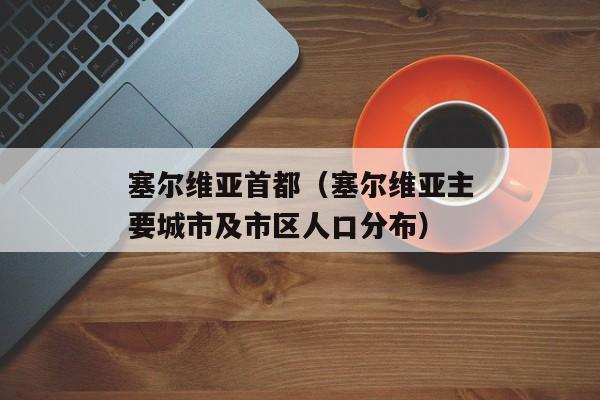 塞尔维亚首都（塞尔维亚主要城市及市区人口分布）