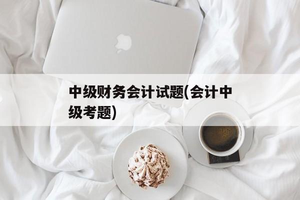 中级财务会计试题(会计中级考题)