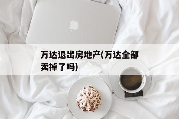 万达退出房地产(万达全部卖掉了吗)