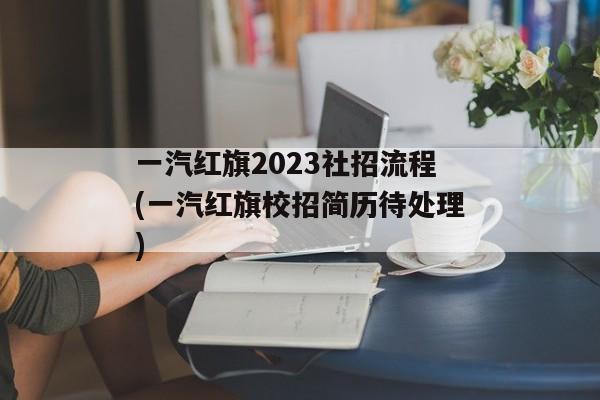 一汽红旗2023社招流程(一汽红旗校招简历待处理)