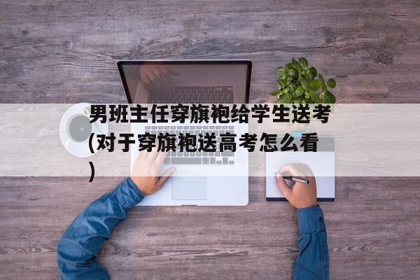 男班主任穿旗袍给学生送考(对于穿旗袍送高考怎么看)