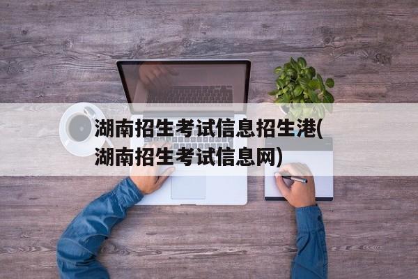 湖南招生考试信息招生港(湖南招生考试信息网)