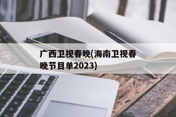 广西卫视春晚(海南卫视春晚节目单2023)