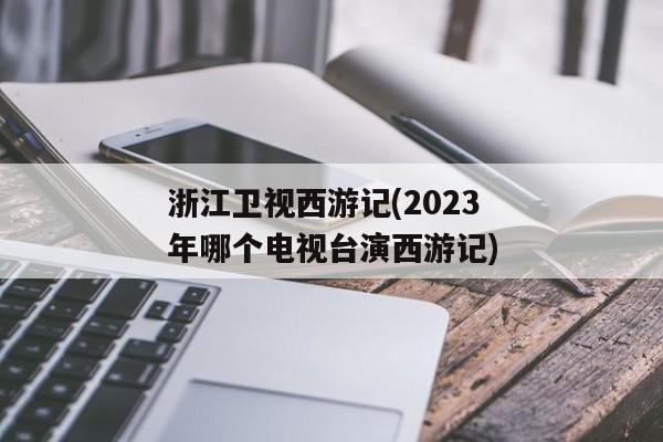 浙江卫视西游记(2023年哪个电视台演西游记)