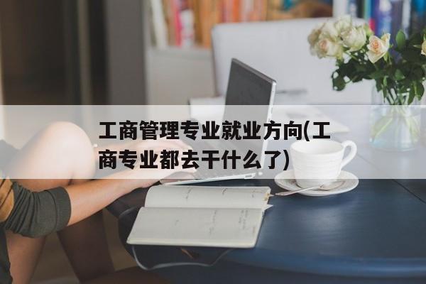 工商管理专业就业方向(工商专业都去干什么了)