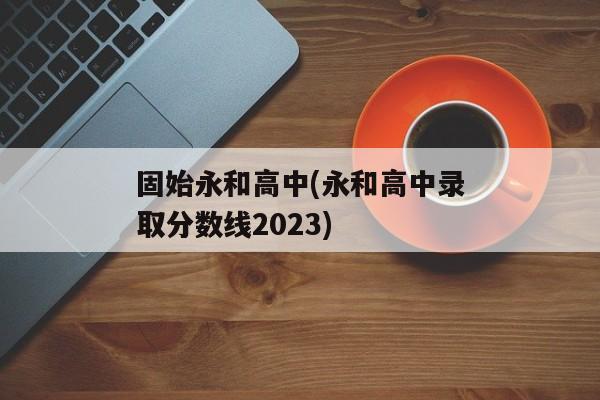 固始永和高中(永和高中录取分数线2023)