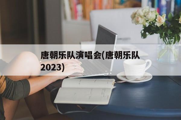 唐朝乐队演唱会(唐朝乐队2023)