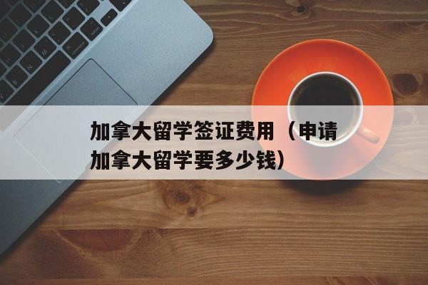 加拿大留学签证费用（申请加拿大留学要多少钱）