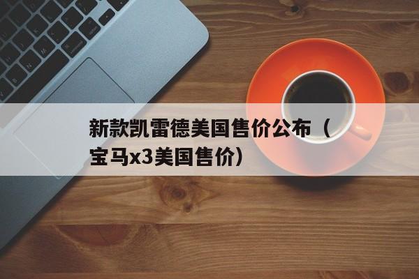 新款凯雷德美国售价公布（宝马x3美国售价）