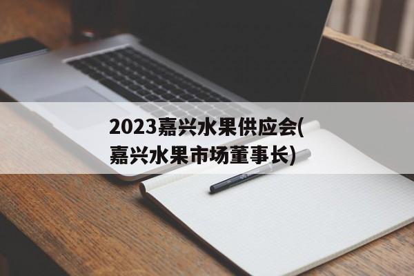 2023嘉兴水果供应会(嘉兴水果市场董事长)