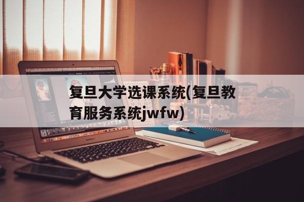 复旦大学选课系统(复旦教育服务系统jwfw)