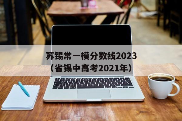 苏锡常一模分数线2023（省锡中高考2021年）