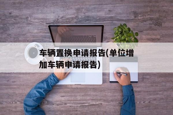 车辆置换申请报告(单位增加车辆申请报告)