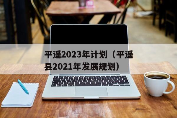 平遥2023年计划（平遥县2021年发展规划）