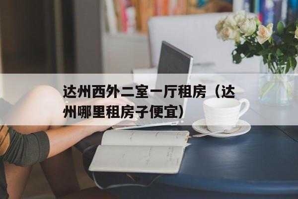 达州西外二室一厅租房（达州哪里租房子便宜）