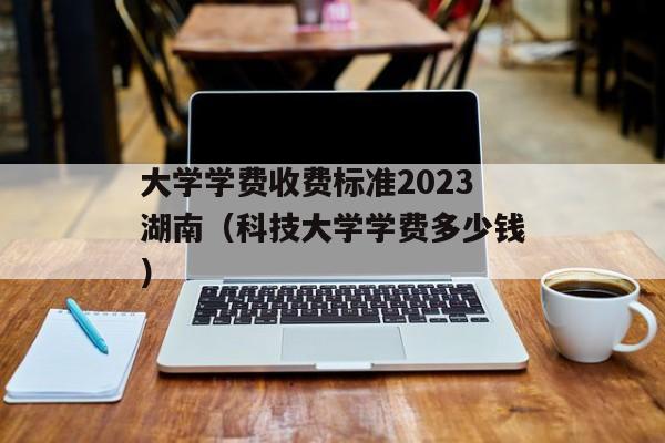 大学学费收费标准2023湖南（科技大学学费多少钱）