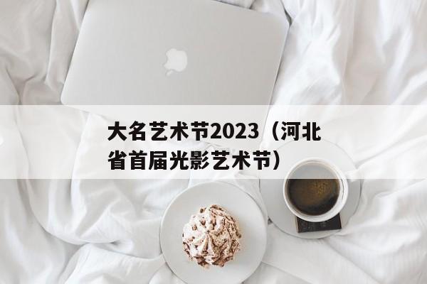 大名艺术节2023（河北省首届光影艺术节）