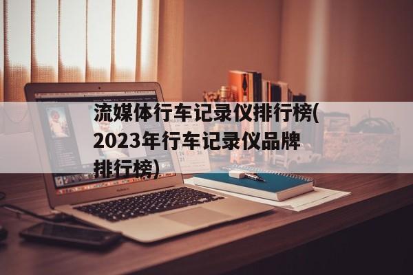 流媒体行车记录仪排行榜(2023年行车记录仪品牌排行榜)