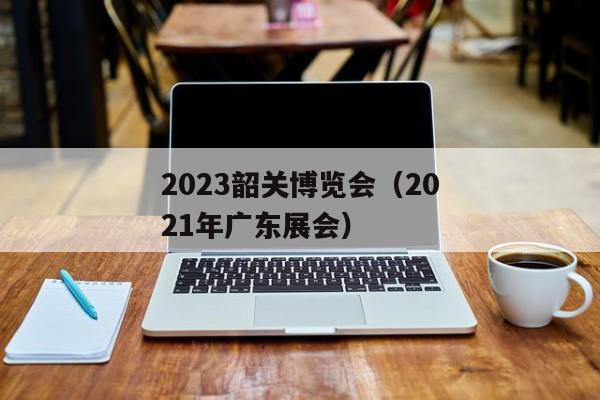 2023韶关博览会（2021年广东展会）
