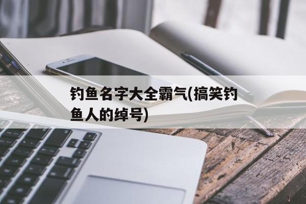 钓鱼名字大全霸气(搞笑钓鱼人的绰号)