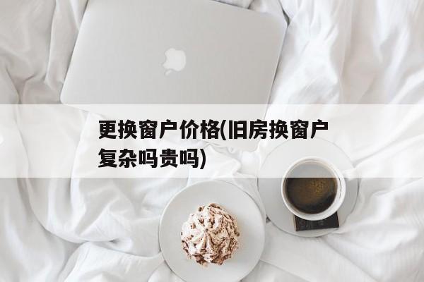 更换窗户价格(旧房换窗户复杂吗贵吗)