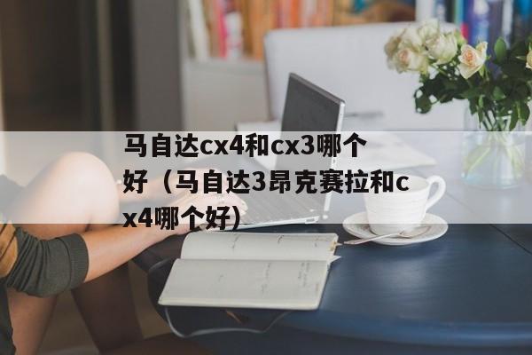 马自达cx4和cx3哪个好（马自达3昂克赛拉和cx4哪个好）