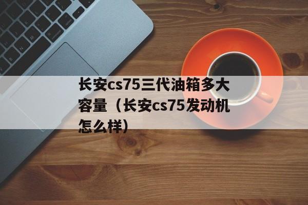 长安cs75三代油箱多大容量（长安cs75发动机怎么样）