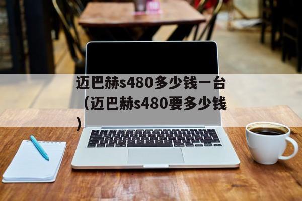 迈巴赫s480多少钱一台（迈巴赫s480要多少钱）