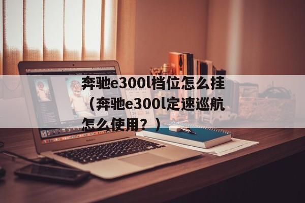 奔驰e300l档位怎么挂（奔驰e300l定速巡航怎么使用？）