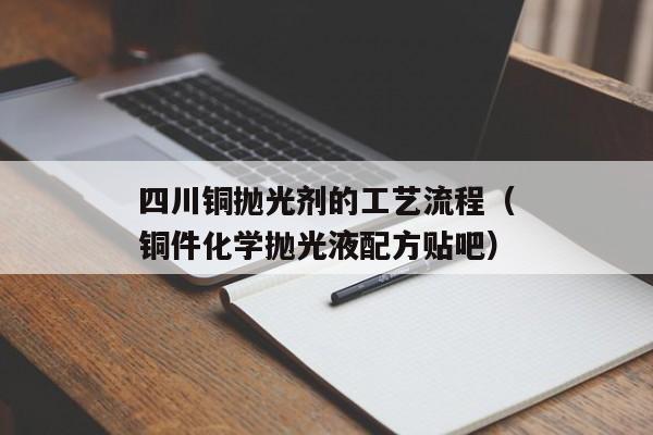 四川铜抛光剂的工艺流程（铜件化学抛光液配方贴吧）