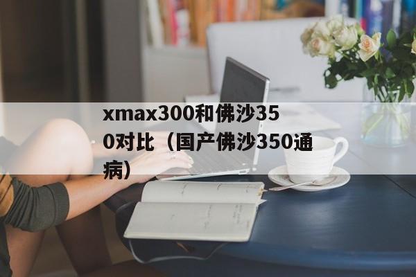 xmax300和佛沙350对比（国产佛沙350通病）