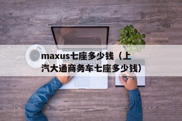 maxus七座多少钱（上汽大通商务车七座多少钱）