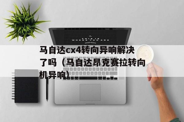 马自达cx4转向异响解决了吗（马自达昂克赛拉转向机异响）