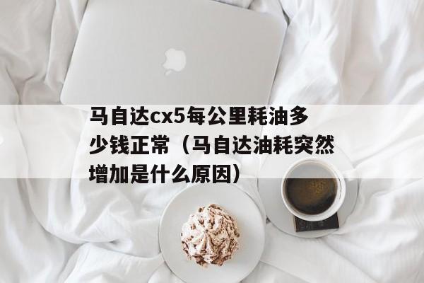 马自达cx5每公里耗油多少钱正常（马自达油耗突然增加是什么原因）