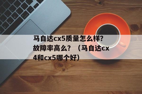 马自达cx5质量怎么样？故障率高么？（马自达cx4和cx5哪个好）