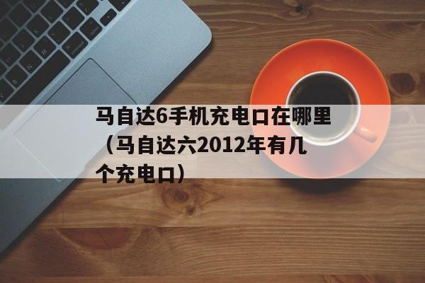 马自达6手机充电口在哪里（马自达六2012年有几个充电口）