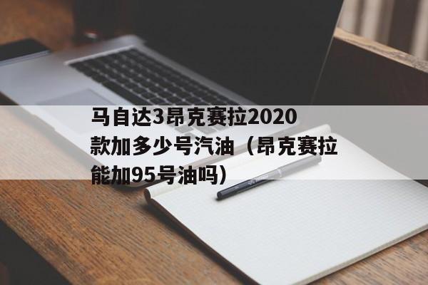 马自达3昂克赛拉2020款加多少号汽油（昂克赛拉能加95号油吗）