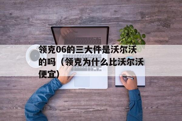 领克06的三大件是沃尔沃的吗（领克为什么比沃尔沃便宜）