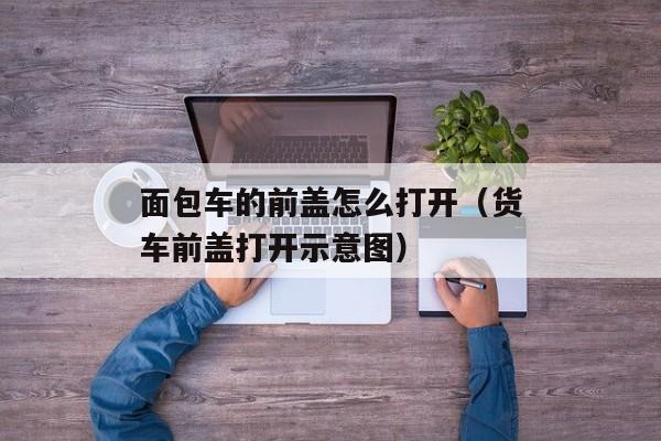 面包车的前盖怎么打开（货车前盖打开示意图）