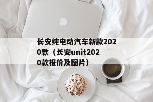 长安纯电动汽车新款2020款（长安unit2020款报价及图片）