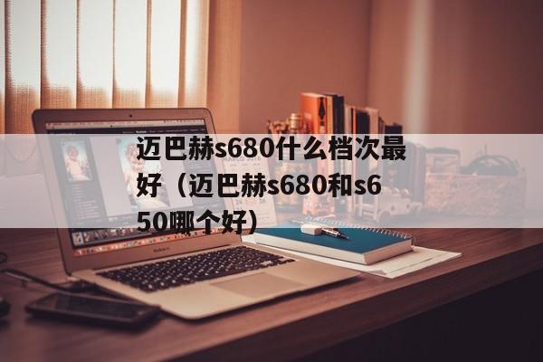 迈巴赫s680什么档次最好（迈巴赫s680和s650哪个好）