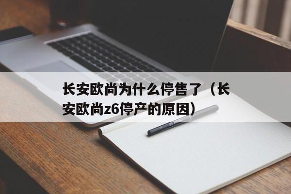 长安欧尚为什么停售了（长安欧尚z6停产的原因）