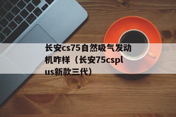 长安cs75自然吸气发动机咋样（长安75csplus新款三代）