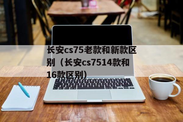 长安cs75老款和新款区别（长安cs7514款和16款区别）