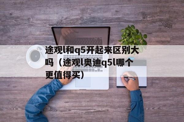 途观l和q5开起来区别大吗（途观l奥迪q5l哪个更值得买）