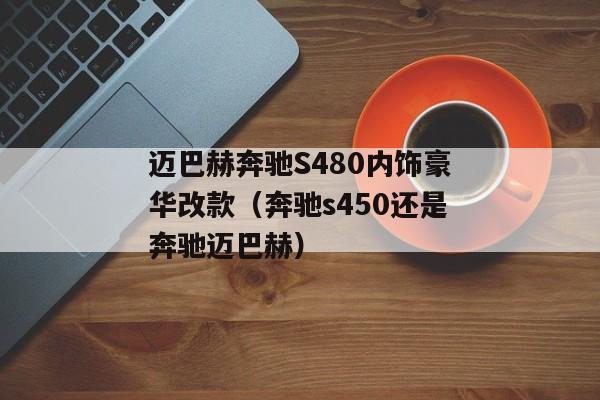 迈巴赫奔驰S480内饰豪华改款（奔驰s450还是奔驰迈巴赫）