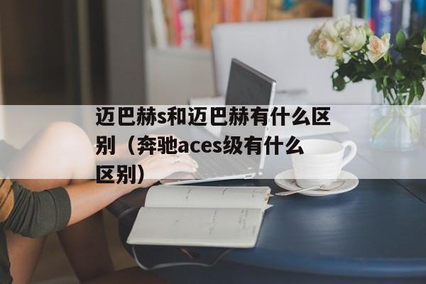 迈巴赫s和迈巴赫有什么区别（奔驰aces级有什么区别）