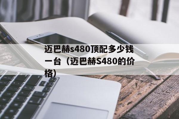 迈巴赫s480顶配多少钱一台（迈巴赫S480的价格）