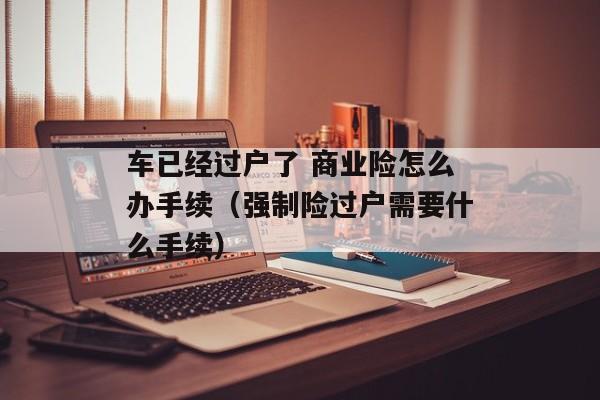 车已经过户了 商业险怎么办手续（强制险过户需要什么手续）