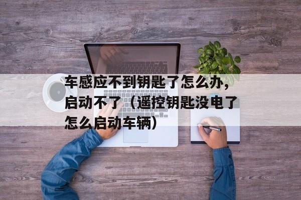 车感应不到钥匙了怎么办,启动不了（遥控钥匙没电了怎么启动车辆）